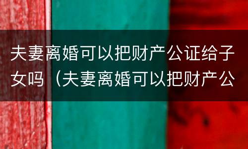 夫妻离婚可以把财产公证给子女吗（夫妻离婚可以把财产公证给子女吗要多少钱）