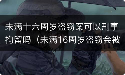 未满十六周岁盗窃案可以刑事拘留吗（未满16周岁盗窃会被拘留吗）