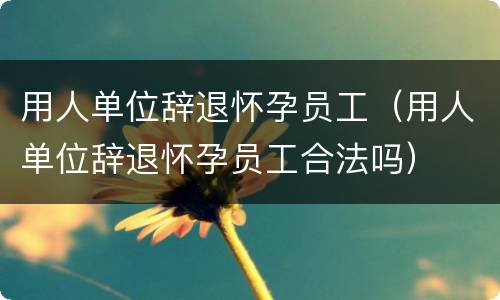 用人单位辞退怀孕员工（用人单位辞退怀孕员工合法吗）