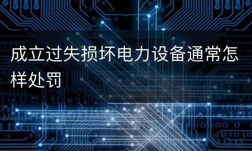 成立过失损坏电力设备通常怎样处罚