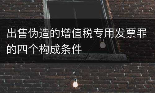 出售伪造的增值税专用发票罪的四个构成条件