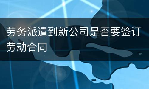 劳务派遣到新公司是否要签订劳动合同