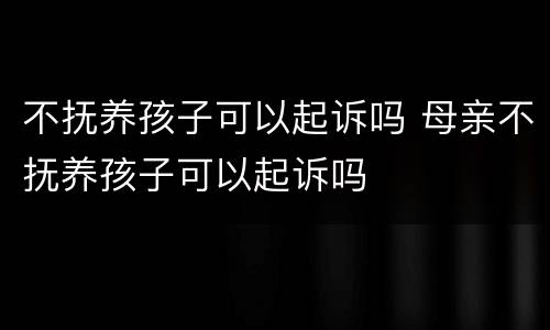 不抚养孩子可以起诉吗 母亲不抚养孩子可以起诉吗