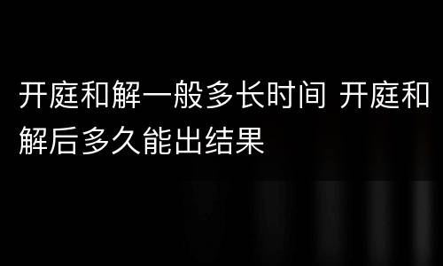 开庭和解一般多长时间 开庭和解后多久能出结果