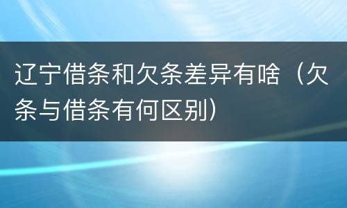 辽宁借条和欠条差异有啥（欠条与借条有何区别）