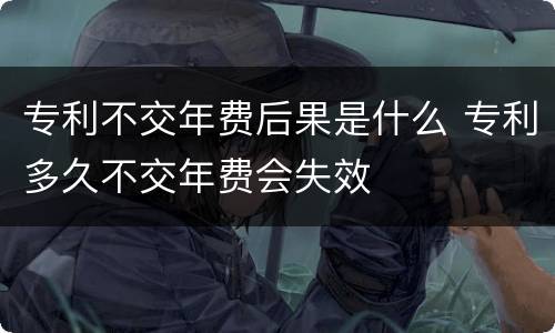 专利不交年费后果是什么 专利多久不交年费会失效