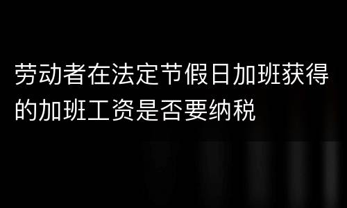劳动者在法定节假日加班获得的加班工资是否要纳税