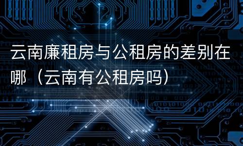 云南廉租房与公租房的差别在哪（云南有公租房吗）