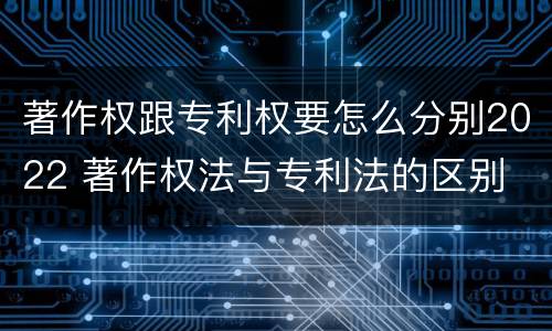 著作权跟专利权要怎么分别2022 著作权法与专利法的区别