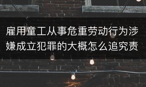 雇用童工从事危重劳动行为涉嫌成立犯罪的大概怎么追究责任