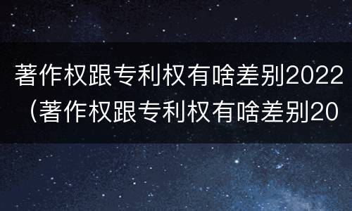 著作权跟专利权有啥差别2022（著作权跟专利权有啥差别2022年）