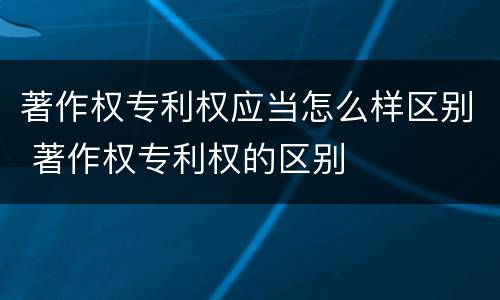 著作权专利权应当怎么样区别 著作权专利权的区别