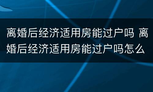 离婚后经济适用房能过户吗 离婚后经济适用房能过户吗怎么办