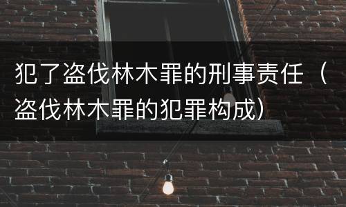 犯了盗伐林木罪的刑事责任（盗伐林木罪的犯罪构成）