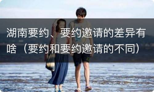 湖南要约、要约邀请的差异有啥（要约和要约邀请的不同）
