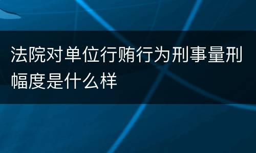 法院对单位行贿行为刑事量刑幅度是什么样