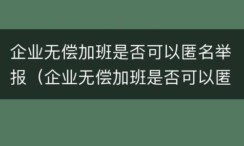 企业无偿加班是否可以匿名举报（企业无偿加班是否可以匿名举报他人）