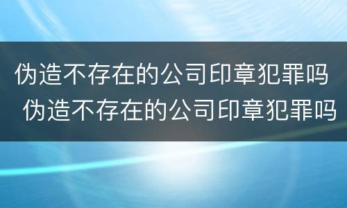 伪造不存在的公司印章犯罪吗 伪造不存在的公司印章犯罪吗判几年
