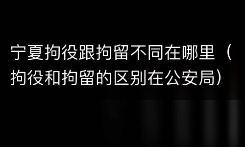 宁夏拘役跟拘留不同在哪里（拘役和拘留的区别在公安局）