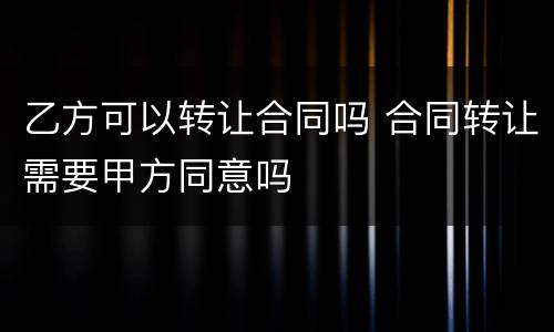 乙方可以转让合同吗 合同转让需要甲方同意吗