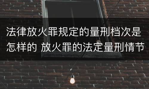 法律放火罪规定的量刑档次是怎样的 放火罪的法定量刑情节