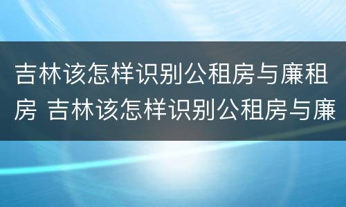 吉林该怎样识别公租房与廉租房 吉林该怎样识别公租房与廉租房的区别