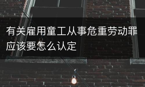 有关雇用童工从事危重劳动罪应该要怎么认定