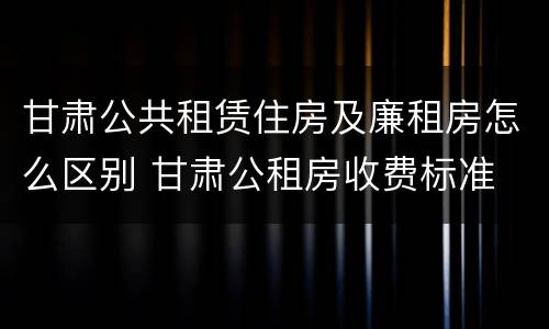 甘肃公共租赁住房及廉租房怎么区别 甘肃公租房收费标准