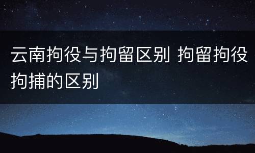 云南拘役与拘留区别 拘留拘役拘捕的区别