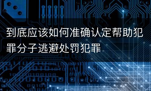 到底应该如何准确认定帮助犯罪分子逃避处罚犯罪