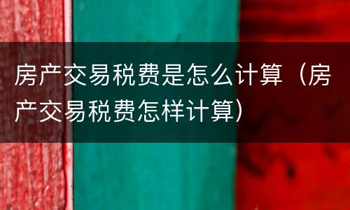 房产交易税费是怎么计算（房产交易税费怎样计算）