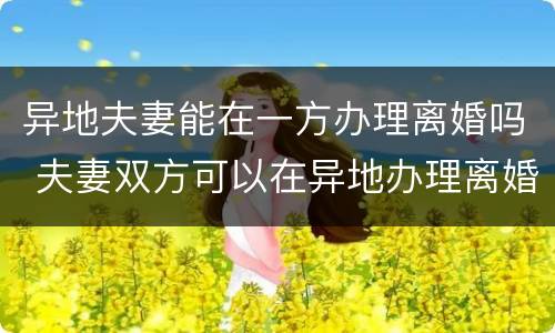 异地夫妻能在一方办理离婚吗 夫妻双方可以在异地办理离婚吗