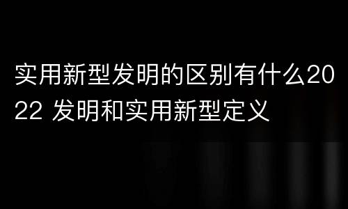 实用新型发明的区别有什么2022 发明和实用新型定义