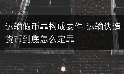 运输假币罪构成要件 运输伪造货币到底怎么定罪
