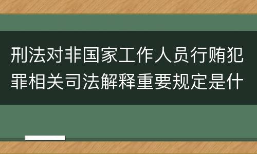 刑法对非国家工作人员行贿犯罪相关司法解释重要规定是什么