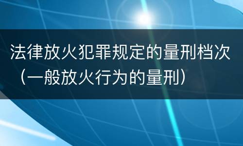 法律放火犯罪规定的量刑档次（一般放火行为的量刑）