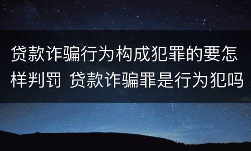 贷款诈骗行为构成犯罪的要怎样判罚 贷款诈骗罪是行为犯吗