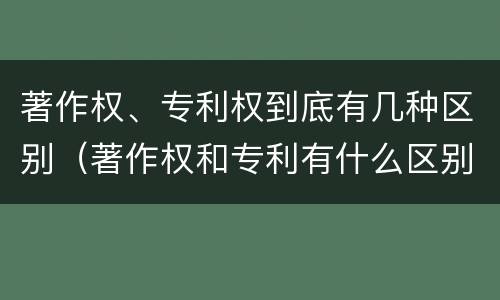 著作权、专利权到底有几种区别（著作权和专利有什么区别）