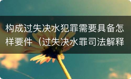 构成过失决水犯罪需要具备怎样要件（过失决水罪司法解释）