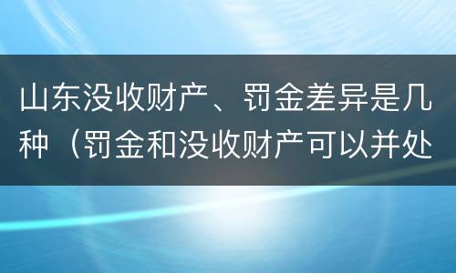 山东没收财产、罚金差异是几种（罚金和没收财产可以并处吗）