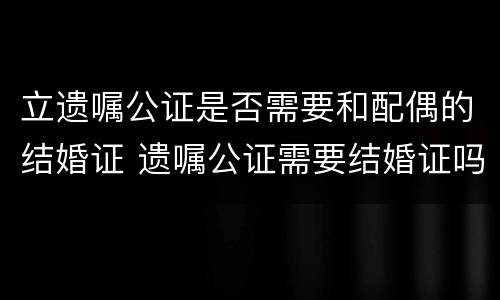立遗嘱公证是否需要和配偶的结婚证 遗嘱公证需要结婚证吗