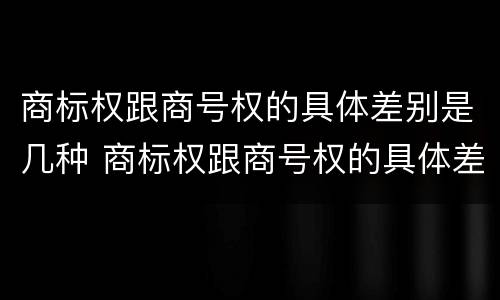 商标权跟商号权的具体差别是几种 商标权跟商号权的具体差别是几种类型