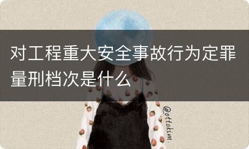 对工程重大安全事故行为定罪量刑档次是什么