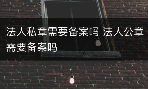 法人私章需要备案吗 法人公章需要备案吗