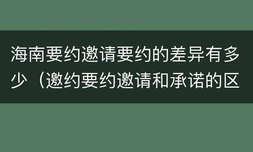 海南要约邀请要约的差异有多少（邀约要约邀请和承诺的区别）