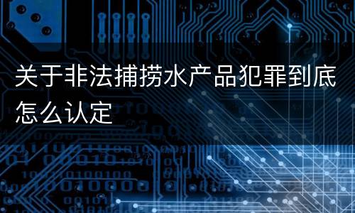 关于非法捕捞水产品犯罪到底怎么认定