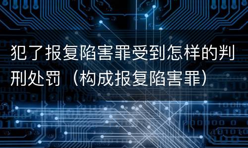 犯了报复陷害罪受到怎样的判刑处罚（构成报复陷害罪）