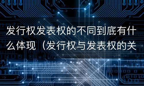 发行权发表权的不同到底有什么体现（发行权与发表权的关系）