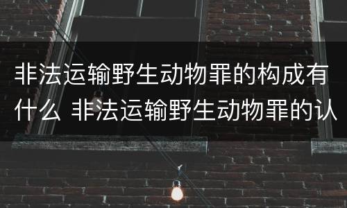 非法运输野生动物罪的构成有什么 非法运输野生动物罪的认定