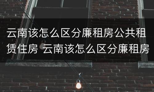 云南该怎么区分廉租房公共租赁住房 云南该怎么区分廉租房公共租赁住房等级